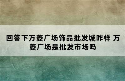 回答下万菱广场饰品批发城咋样 万菱广场是批发市场吗